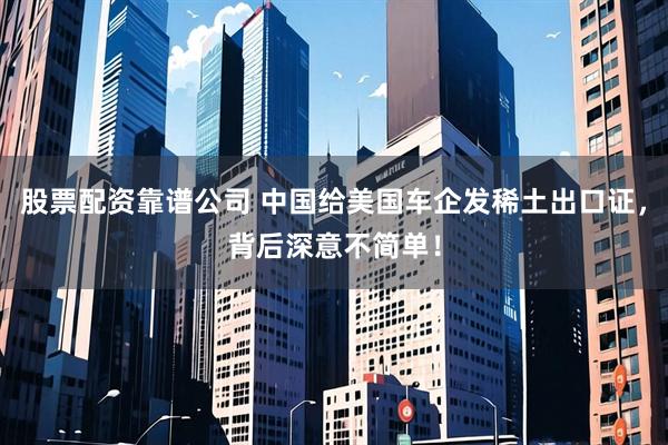 股票配资靠谱公司 中国给美国车企发稀土出口证，背后深意不简单！
