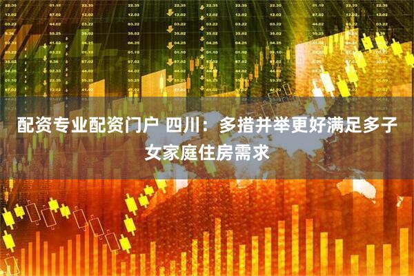 配资专业配资门户 四川：多措并举更好满足多子女家庭住房需求