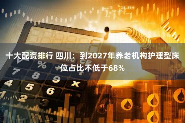 十大配资排行 四川：到2027年养老机构护理型床位占比不低于68%