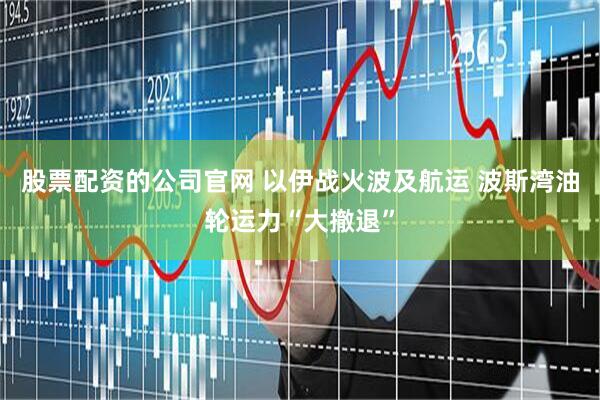 股票配资的公司官网 以伊战火波及航运 波斯湾油轮运力“大撤退”