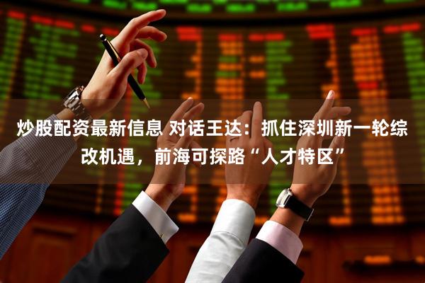 炒股配资最新信息 对话王达：抓住深圳新一轮综改机遇，前海可探路“人才特区”
