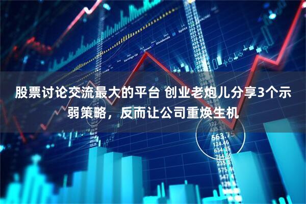 股票讨论交流最大的平台 创业老炮儿分享3个示弱策略，反而让公司重焕生机