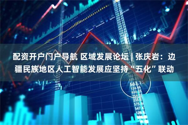 配资开户门户导航 区域发展论坛 | 张庆岩：边疆民族地区人工智能发展应坚持“五化”联动