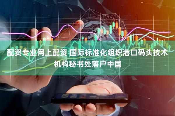 配资专业网上配资 国际标准化组织港口码头技术机构秘书处落户中国