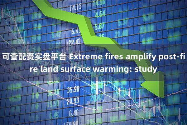 可查配资实盘平台 Extreme fires amplify post-fire land surface warming: study