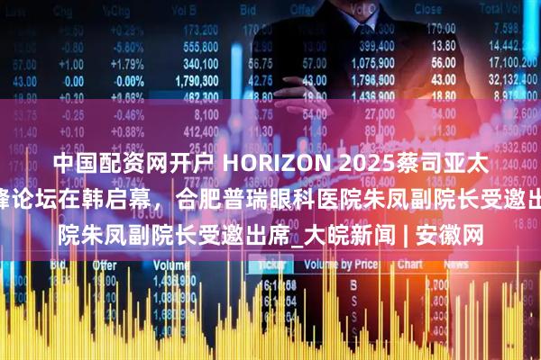 中国配资网开户 HORIZON 2025蔡司亚太屈光白内障新技术高峰论坛在韩启幕，合肥普瑞眼科医院朱凤副院长受邀出席_大皖新闻 | 安徽网