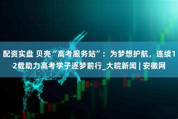 配资实盘 贝壳“高考服务站”：为梦想护航，连续12载助力高考学子逐梦前行_大皖新闻 | 安徽网