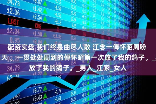 配资实盘 我们终是曲尽人散 江念一傅怀昭周盼 结婚纪念日的当天 。一贯处处周到的傅怀昭第一次放了我的鸽子。_男人_江家_女人