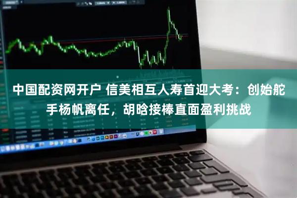中国配资网开户 信美相互人寿首迎大考：创始舵手杨帆离任，胡晗接棒直面盈利挑战