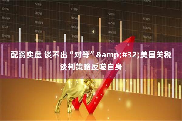 配资实盘 谈不出“对等”&#32;美国关税谈判策略反噬自身