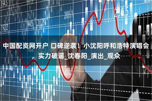 中国配资网开户 口碑逆袭！小沈阳呼和浩特演唱会，实力破谣_沈春阳_演出_观众