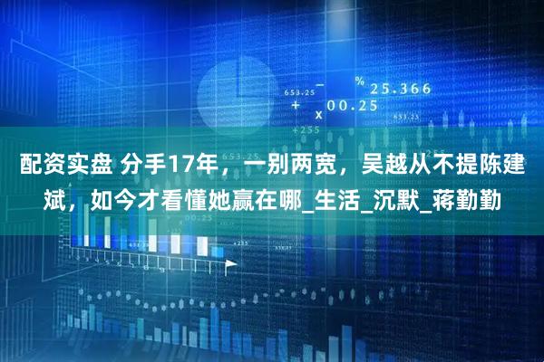配资实盘 分手17年，一别两宽，吴越从不提陈建斌，如今才看懂她赢在哪_生活_沉默_蒋勤勤