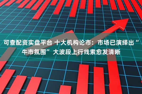 可查配资实盘平台 十大机构论市：市场已演绎出“牛市氛围” 大波段上行线索愈发清晰