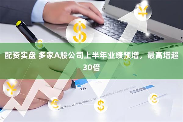 配资实盘 多家A股公司上半年业绩预增，最高增超30倍