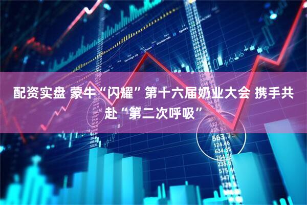 配资实盘 蒙牛“闪耀”第十六届奶业大会 携手共赴“第二次呼吸”