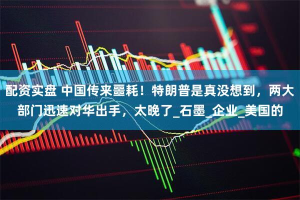 配资实盘 中国传来噩耗！特朗普是真没想到，两大部门迅速对华出手，太晚了_石墨_企业_美国的