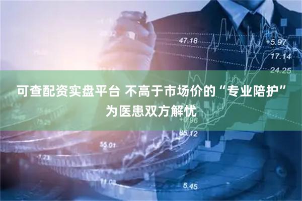 可查配资实盘平台 不高于市场价的“专业陪护”为医患双方解忧