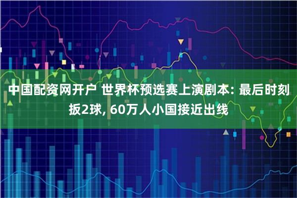 中国配资网开户 世界杯预选赛上演剧本: 最后时刻扳2球, 60万人小国接近出线