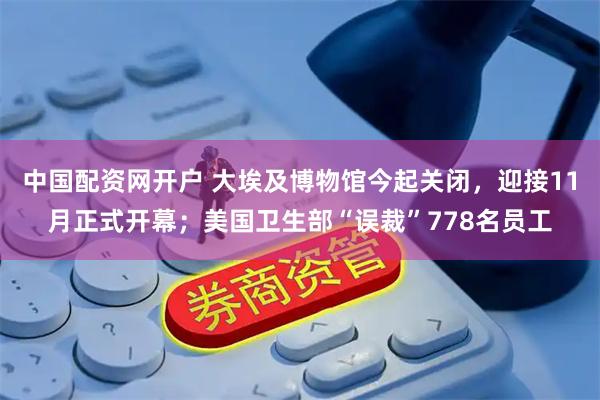 中国配资网开户 大埃及博物馆今起关闭，迎接11月正式开幕；美国卫生部“误裁”778名员工