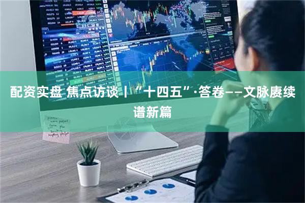 配资实盘 焦点访谈丨“十四五”·答卷——文脉赓续谱新篇